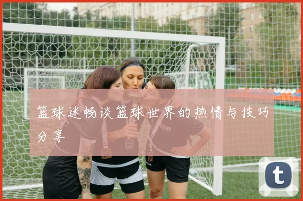 篮球迷畅谈篮球世界的热情与技巧分享