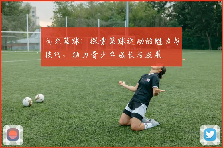 戈尔篮球：探索篮球运动的魅力与技巧，助力青少年成长与发展