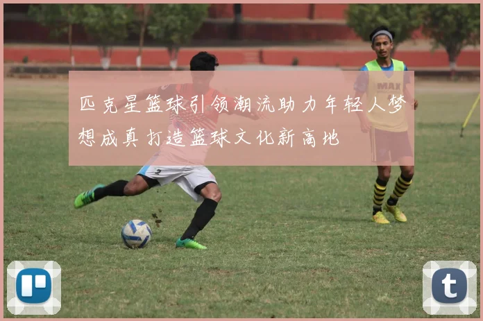 匹克星篮球引领潮流助力年轻人梦想成真打造篮球文化新高地