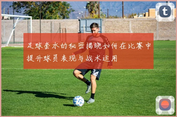 足球套水的秘密揭晓如何在比赛中提升球员表现与战术运用