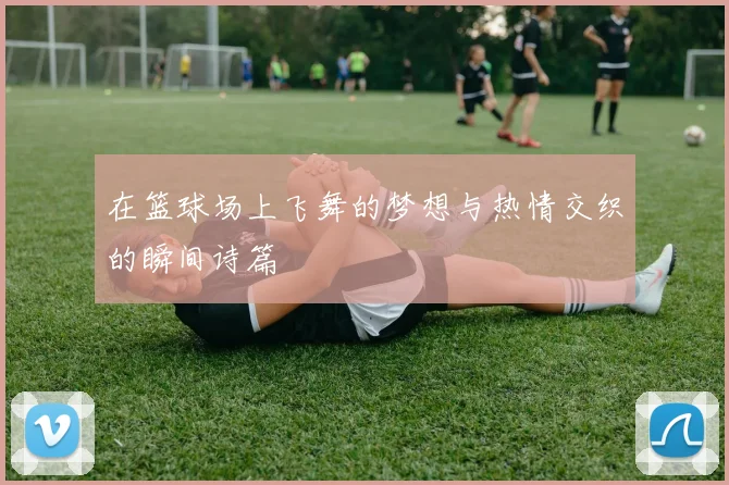 在篮球场上飞舞的梦想与热情交织的瞬间诗篇