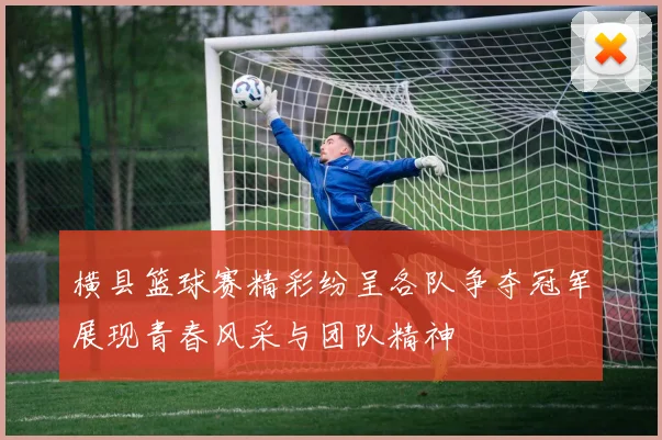 横县篮球赛精彩纷呈各队争夺冠军展现青春风采与团队精神