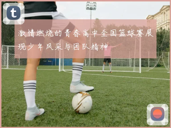 激情燃烧的青春高中全国篮球赛展现少年风采与团队精神