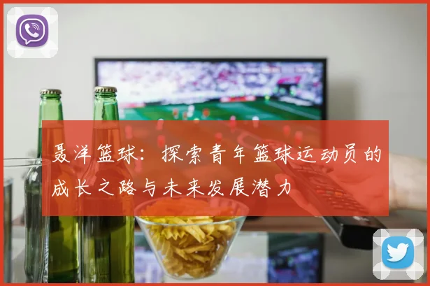 聂洋篮球：探索青年篮球运动员的成长之路与未来发展潜力