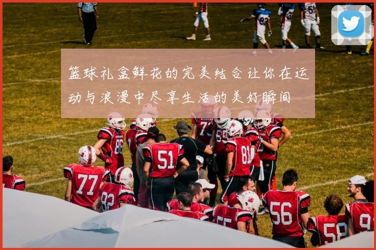 篮球礼盒鲜花的完美结合让你在运动与浪漫中尽享生活的美好瞬间