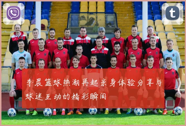 李晨篮球热潮再起亲身体验分享与球迷互动的精彩瞬间