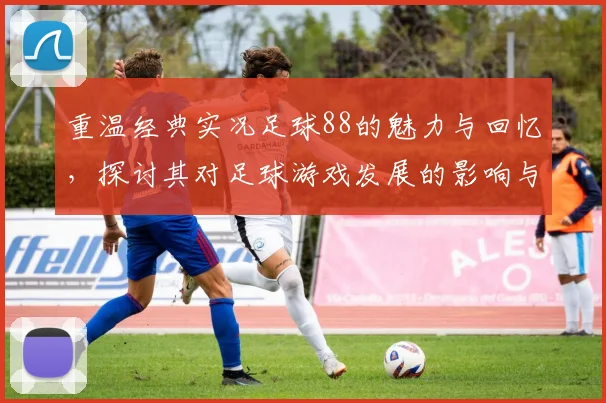 重温经典实况足球88的魅力与回忆，探讨其对足球游戏发展的影响与启示