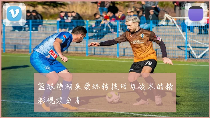 篮球热潮来袭玩转技巧与战术的精彩视频分享