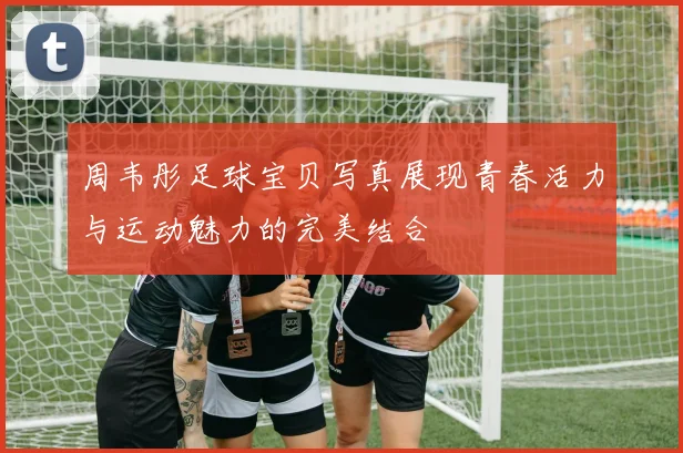 周韦彤足球宝贝写真展现青春活力与运动魅力的完美结合